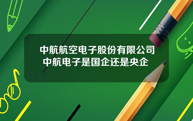 中航航空电子股份有限公司 中航电子是国企还是央企